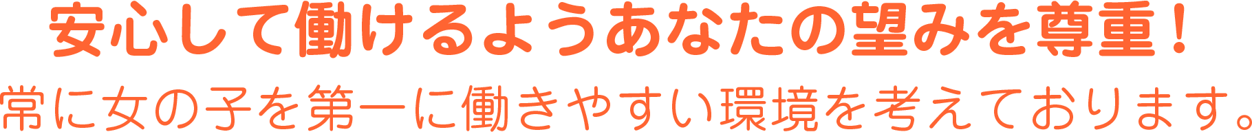 安心してお仕事をして頂く為にあなたの望みを尊重！常に女の子を第一に働きやすい環境を考えています。